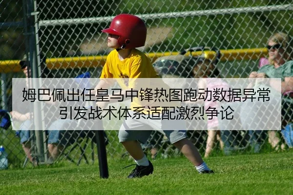 姆巴佩出任皇马中锋热图跑动数据异常 引发战术体系适配激烈争论